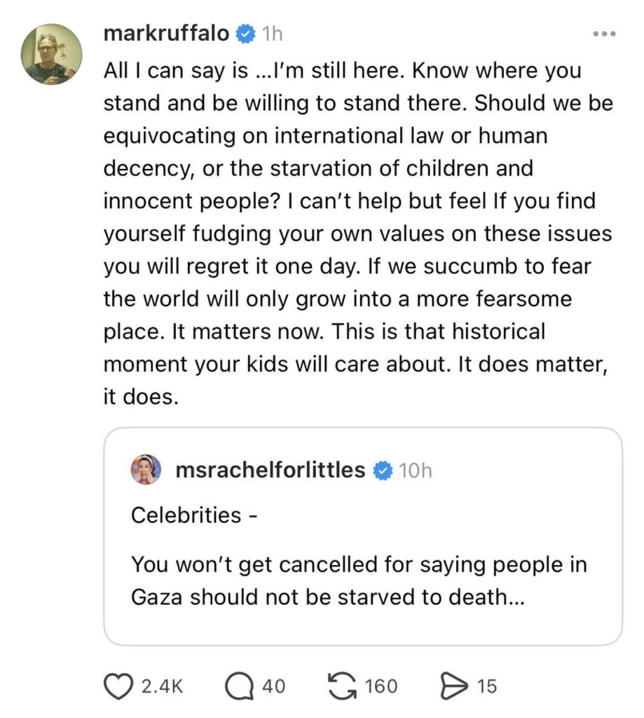 Mark Ruffalo on Ms Rachel’s statement that celebrities ‘won’t get cancelled for saying people in Gaza should not be starved to death’: “All I can say is …I’m still here. Know where you stand and be willing to stand there… If we succumb to fear the world will only grow into a more fearsome place.” Mark Ruffalo on Ms Rachel’s statement that celebrities ‘won’t get cancelled for saying people in Gaza should not be starved to death’: “All I can say is …I’m still here. Know where you stand and be willing to stand there… If we succumb to fear the world will only grow into a more fearsome place.”