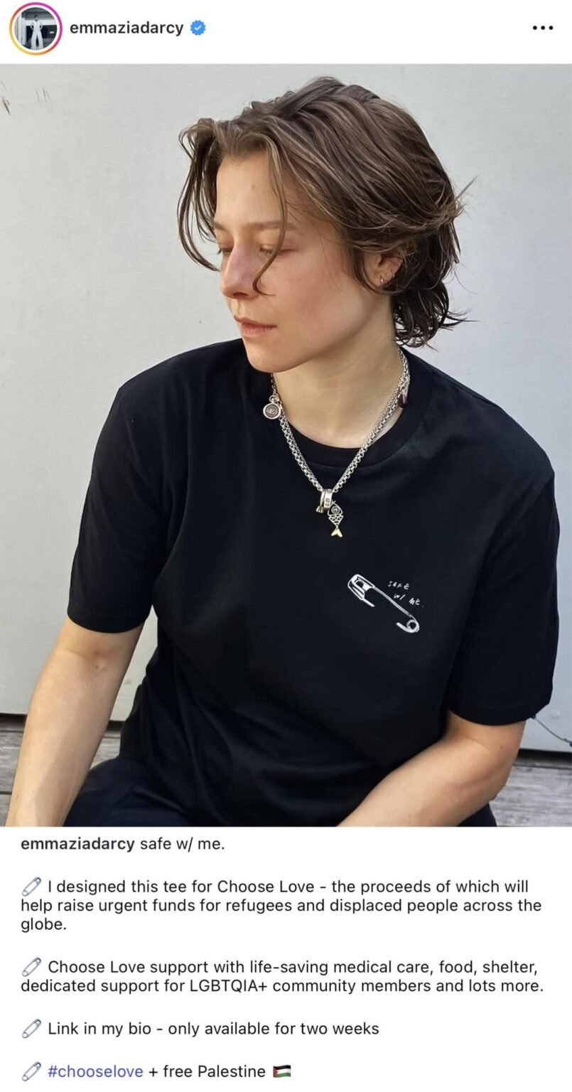 Emma D’Arcy on IG, “#chooselove + free Palestine.” They designed a tee for Choose Love. The proceeds of which will help raise urgent funds for refugees and displaced people across the globe.