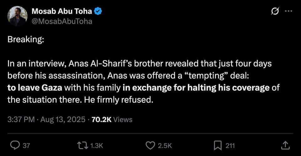 Brother of AJ journalist Anas Al-Sharif, reveals that just four days before his assassination, Al-Sharif was offered to leave Gaza with his family in exchange for halting his coverage of Israel's genocide. He refused.