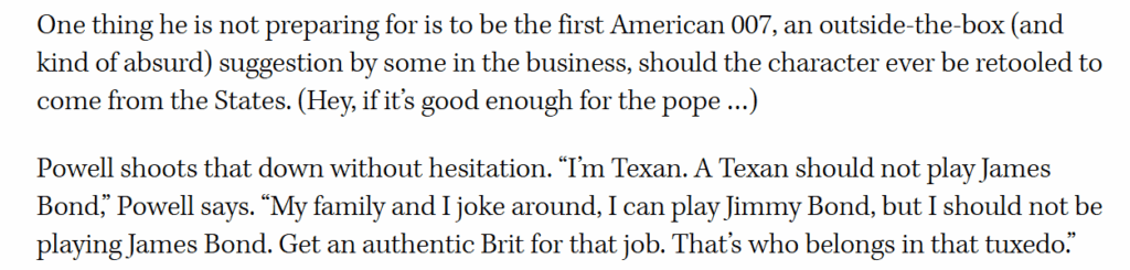 Glen Powell on the possibility of playing James Bond: "I'm Texan. A Texan should not play James Bond... I should not be playing James Bond. Get an authentic Brit for that job. That's who belongs in that tuxedo."