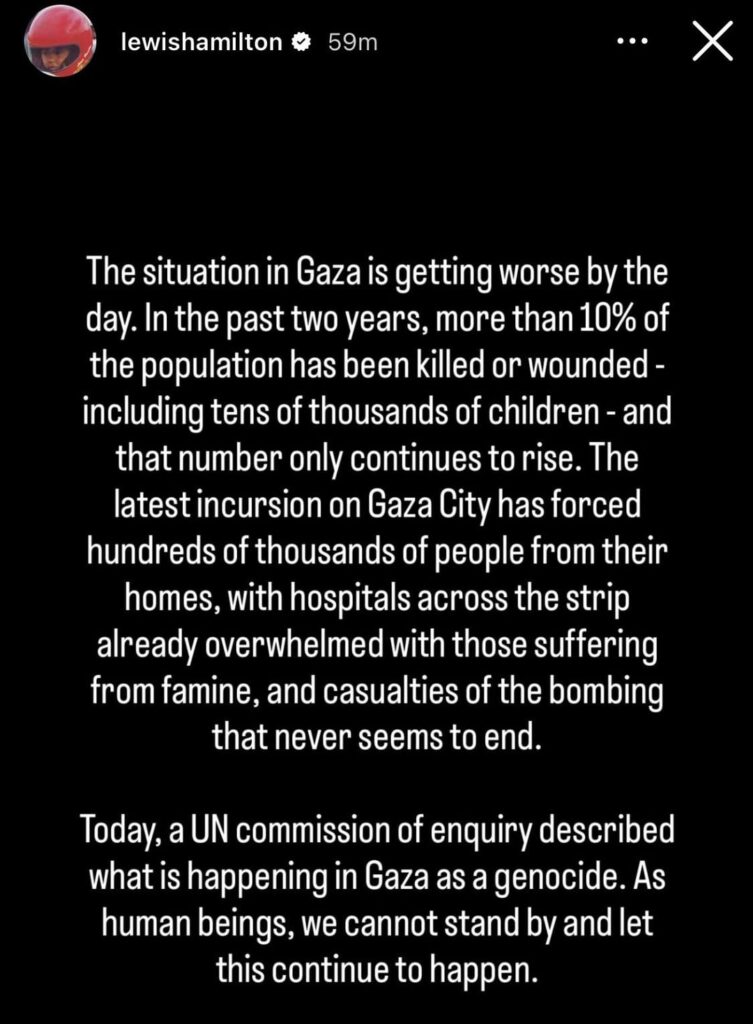 Lewis Hamilton: “The situation in Gaza is getting worse by the day. In the past two years, more than 10% of the population has been killed or wounded - including tens of thousands of children - & that number only continues to rise… As human beings, we cannot stand by & let this continue to happen.”