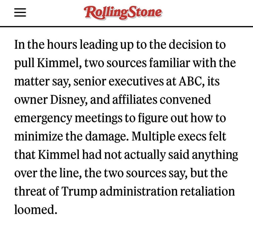 Rolling Stone reporting that “in the hours leading up to the decision to pull Kimmel… multiple execs felt that Kimmel had not actually said anything over the line”. Still pulled show due to “threat of Trump administration retaliation”