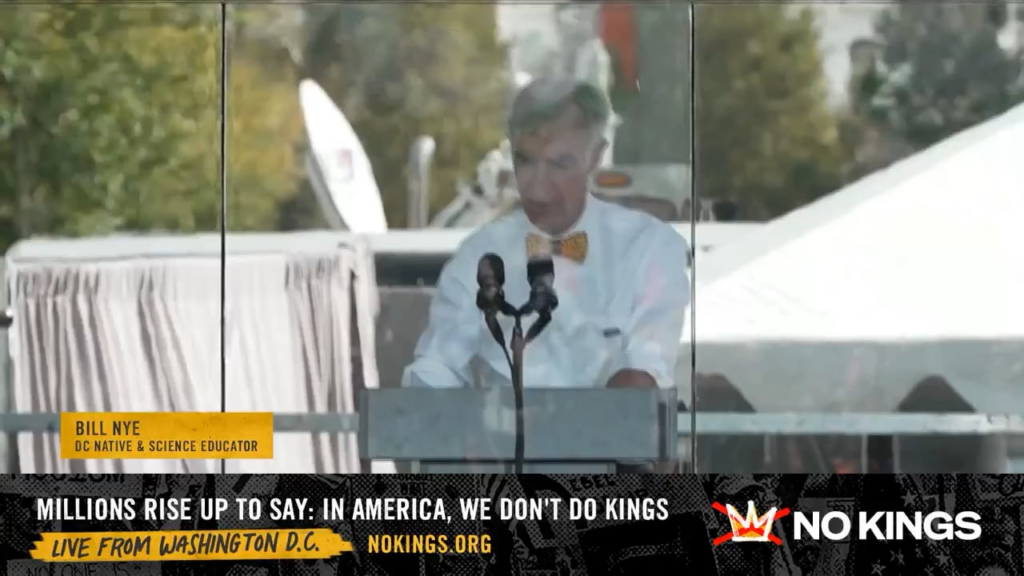Bill Nye speaks during the No Kings Day Rally in D.C.: “We are here to tell our lawmakers that what’s going on in our government is wrong. They must stop the abuses of this petulant president and his circle of sycophants. No thrones, no crowns, no king.” Bill Nye speaks during the No Kings Day Rally in D.C.: “We are here to tell our lawmakers that what's going on in our government is wrong. They must stop the abuses of this petulant president and his circle of sycophants. No thrones, no crowns, no king.”