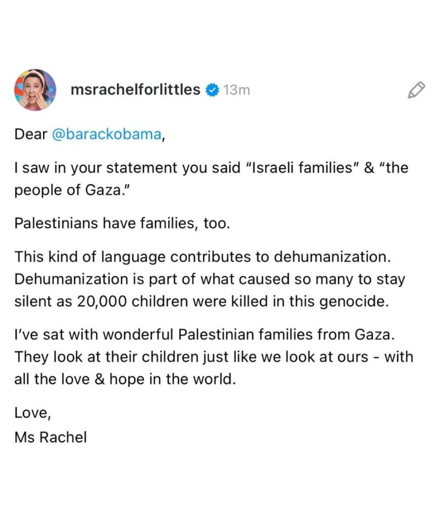 Ms Rachel calls out Obama for using “Israeli families and the people of Gaza” in a recent statement: “Palestinians have families, too. This kind of language contributes to dehumanization. Dehumanization is part of what caused so many to stay silent as 20,000 children were killed in this genocide.”
