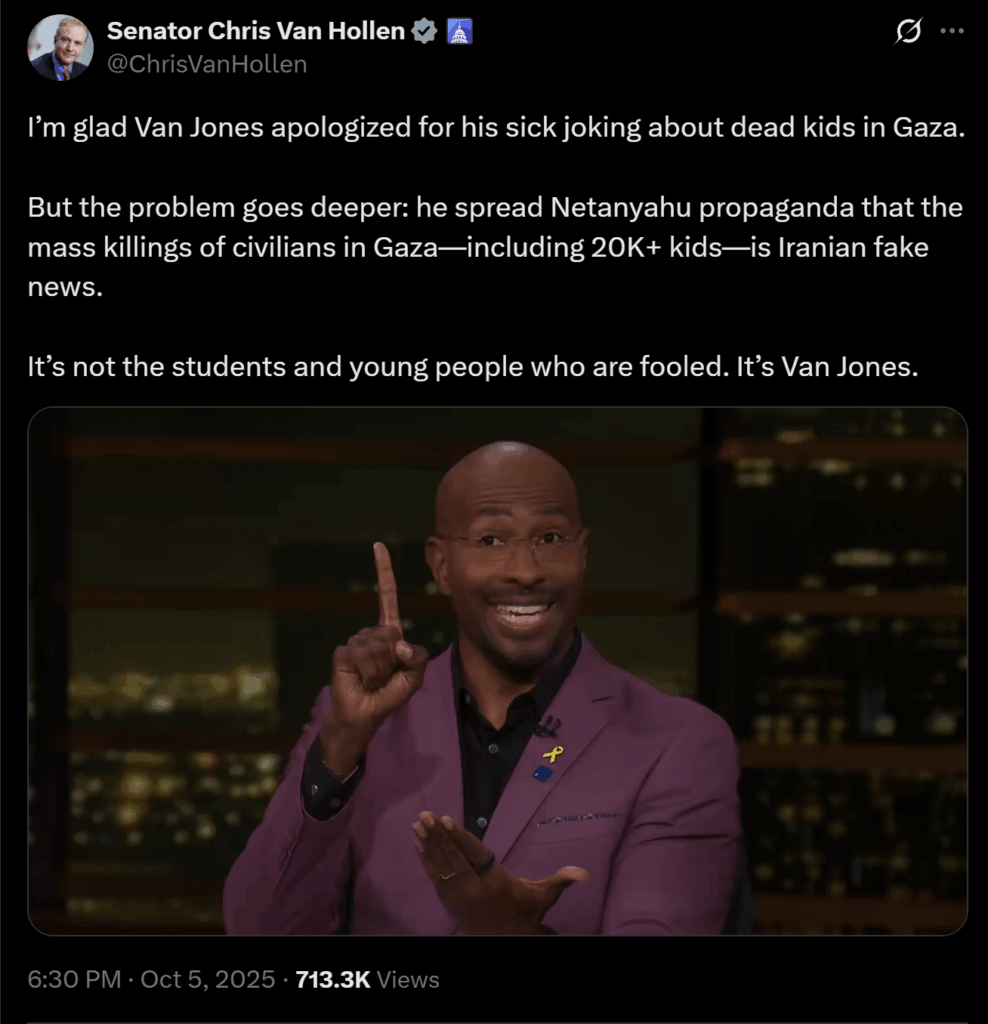 Senator Chris Van Hollen comments on Van Jones: “The problem goes deeper: he spread Netanyahu propaganda that the mass killings of civilians in Gaza—including 20K+ kids—is Iranian fake news. It’s not the students and young people who are fooled. It’s Van Jones.” Senator Chris Van Hollen comments on Van Jones: "The problem goes deeper: he spread Netanyahu propaganda that the mass killings of civilians in Gaza—including 20K+ kids—is Iranian fake news. It’s not the students and young people who are fooled. It’s Van Jones."