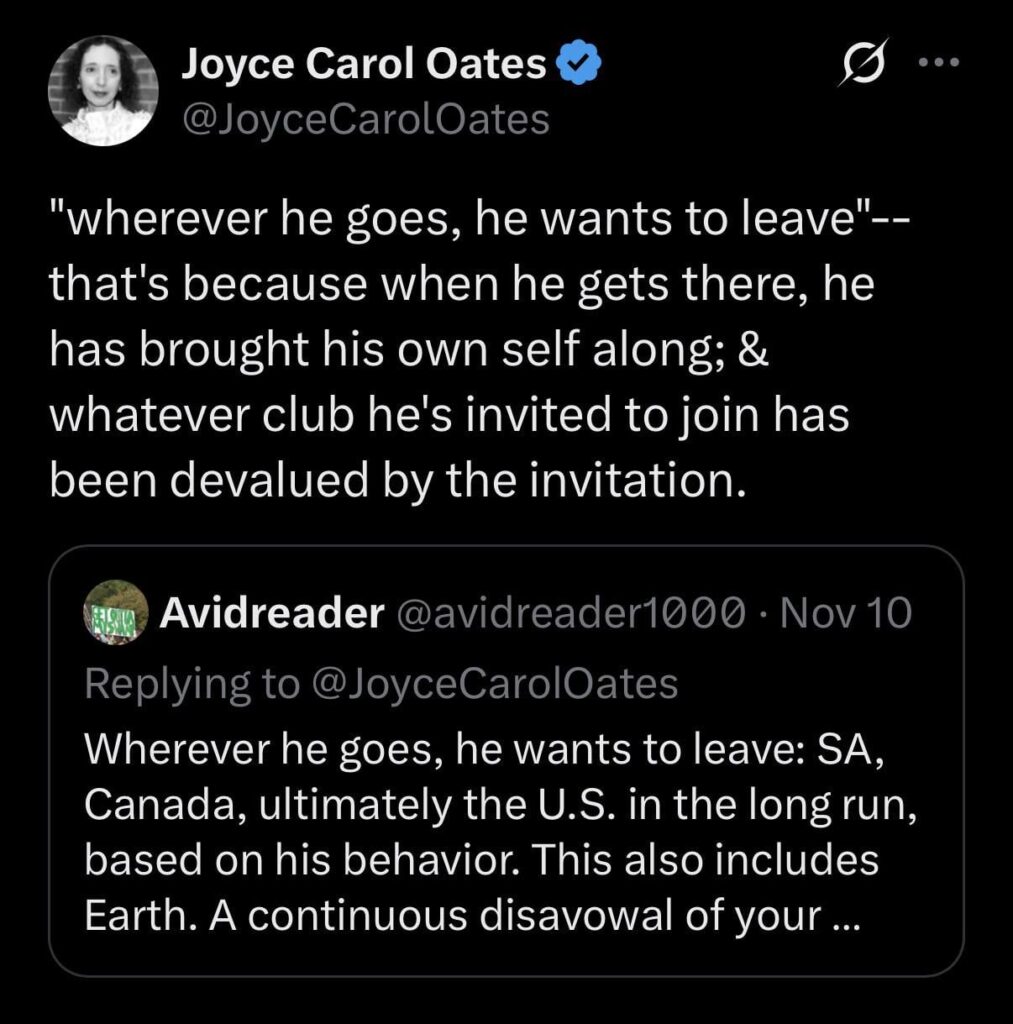 Joyce Carol Oates’s follow-up on Musk: “’wherever he goes, he wants to leave’–that’s because when he gets there, he has brought his own self along; & whatever club he’s invited to join has been devalued by the invitation” Joyce Carol Oates’s follow-up on Musk: "’wherever he goes, he wants to leave’--that's because when he gets there, he has brought his own self along; & whatever club he's invited to join has been devalued by the invitation”