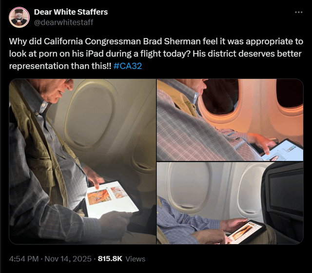 Congressman Brad Sherman (D-CA) was caught looking at thirst traps on Twitter during a flight earlier today. When asked, he denied looking at pornography and said “If I see a picture of a woman, might I look at it longer than a sunset? Yeah.” Congressman Brad Sherman (D-CA) was caught looking at thirst traps on Twitter during a flight earlier today. When asked, he denied looking at pornography and said “If I see a picture of a woman, might I look at it longer than a sunset? Yeah.”