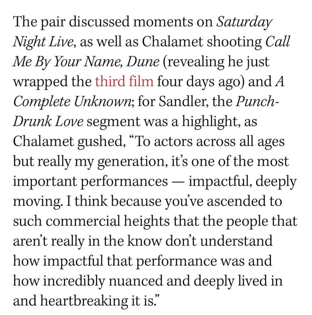Timothée Chalamet praises Adam Sandler in ‘Punch Drunk Love’: “I think because you’ve ascended to such commercial heights that the people that aren’t really in the know don’t understand how impactful that performance was and how incredibly nuanced and deeply lived in and heartbreaking it is.”