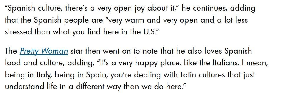 Richard Gere talks about the difference in culture in Spain and in the U.S.: "It’s a very happy place. Like the Italians. I mean, being in Italy, being in Spain, you're dealing with Latin cultures that just understand life in a different way than we do here."