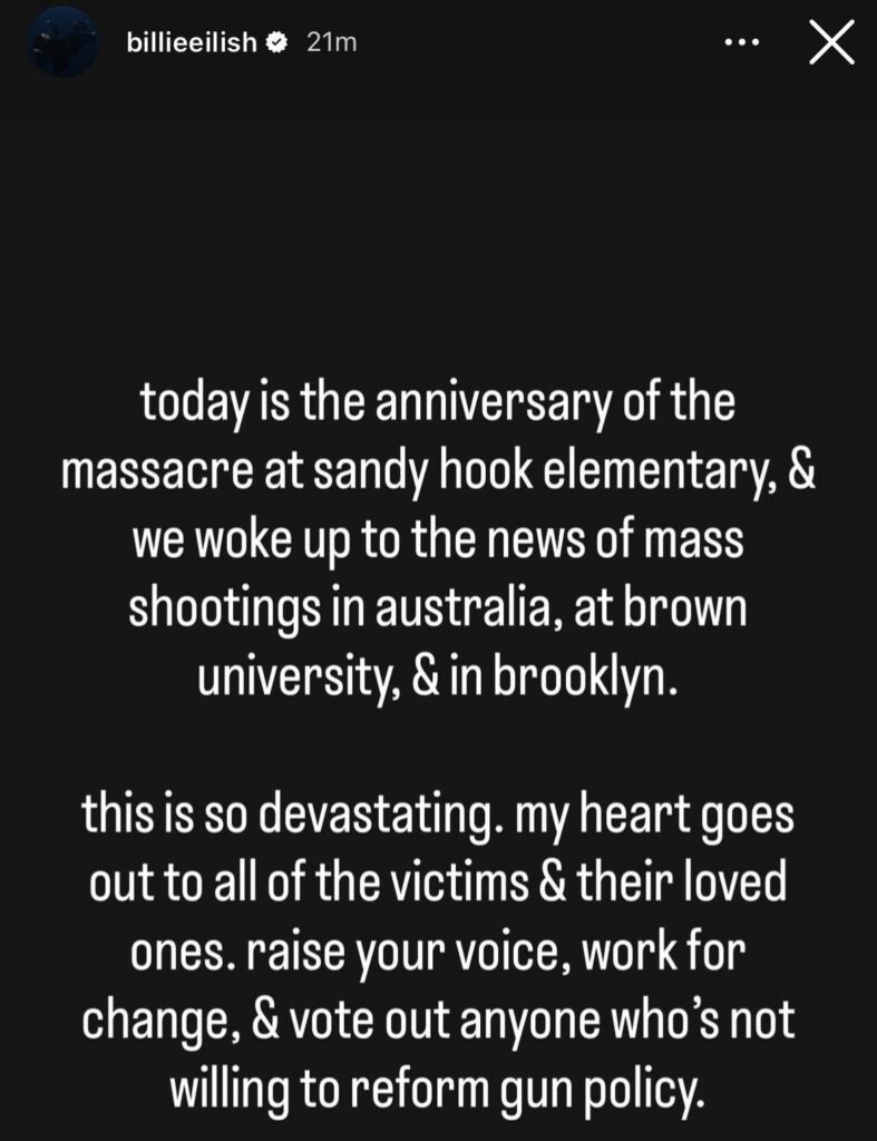 Billie Eilish speaks on the Brown University shooting, the Bondi Beach shooting & today being the 13th anniversary of Sandy Hook Elementary: “my heart goes out to all of the victims & their loved ones. raise your voice, work for change, & vote out anyone who's not willing to reform gun policy.”
