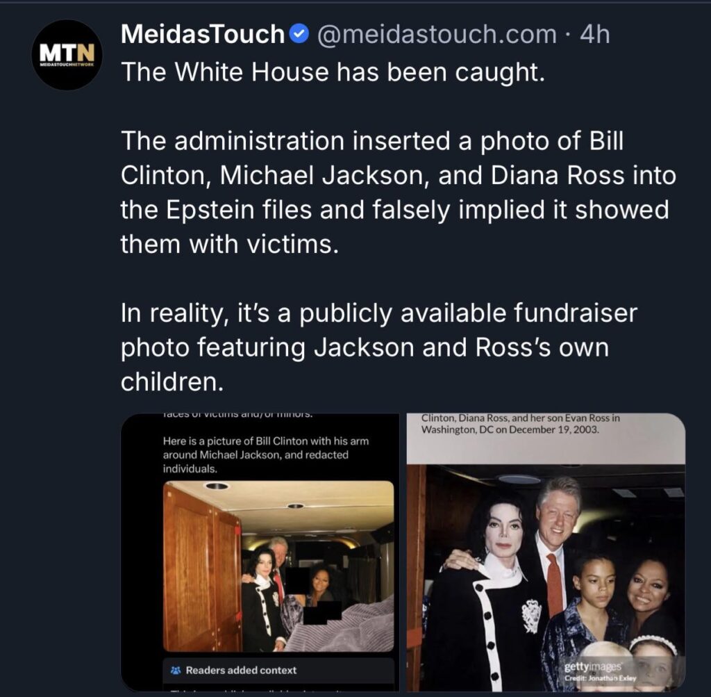 The White House has been caught. The administration inserted a photo of Bill Clinton, Michael Jackson, and Diana Ross into the Epstein files and falsely implied it showed them with victims. In reality it’s a publicly available fundraiser photo featuring Jackson and Ross’s own children. The White House has been caught. The administration inserted a photo of Bill Clinton, Michael Jackson, and Diana Ross into the Epstein files and falsely implied it showed them with victims. In reality it’s a publicly available fundraiser photo featuring Jackson and Ross’s own children.