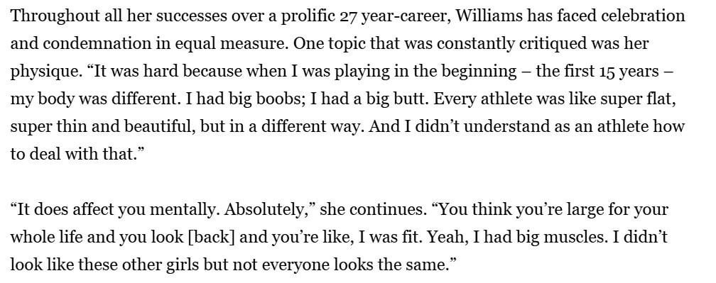 Serena Williams recalls the criticism against her body: “You think you’re large for your whole life and you look [back] and you’re like, I was fit. Yeah, I had big muscles. I didn’t look like these other girls but not everyone looks the same.”