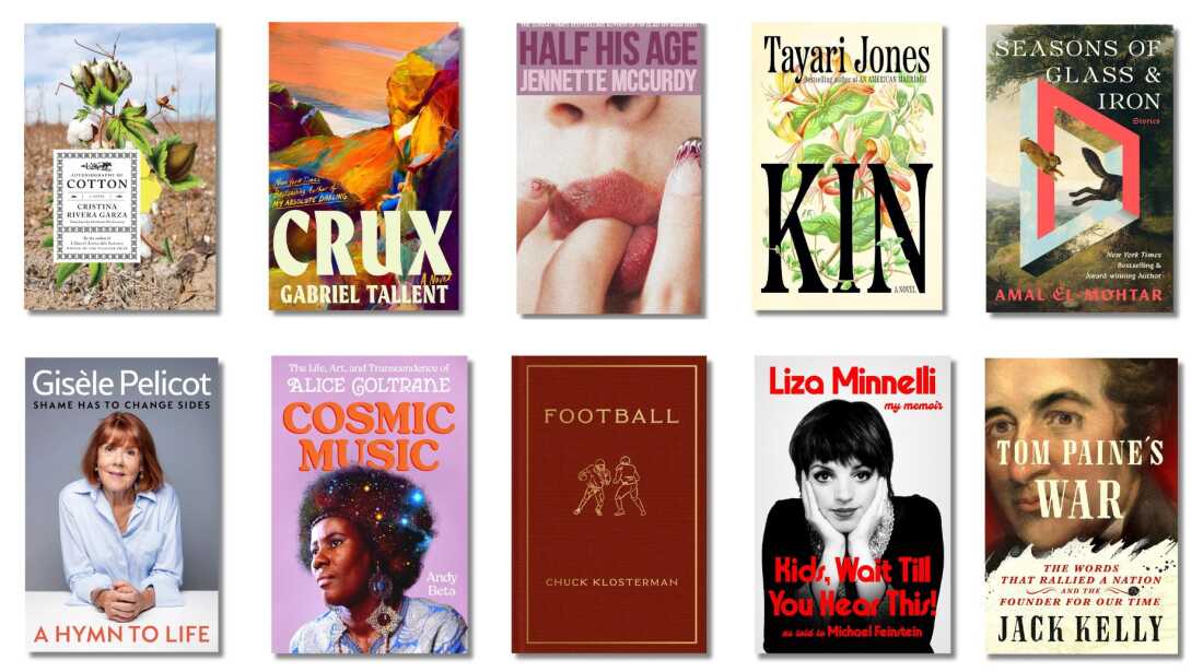 Book covers of: Autobiography of Cotton, by Cristina Rivera Garza, translated by Christina MacSweeny; Crux, by Gabriel Tallent; Half His Age, by Jennette McCurdy; Kin, by Tayari Jones; Seasons of Glass & Iron: Stories, by Amal El-Mohtar; A Hymn to Life: Shame Has to Change Sides, by Gisèle Pelicot; Cosmic Music: The Life, Art, and Transcendence of Alice Coltrane, by Andy Beta; Football, by Chuck Klostermann; Kids, Wait Till You Hear This! by Liza Minnelli, with Michael Feinstein; Tom Paine’s War: The Words that Rallied a Nation and the Founder of Our Time, by Jack Kelly