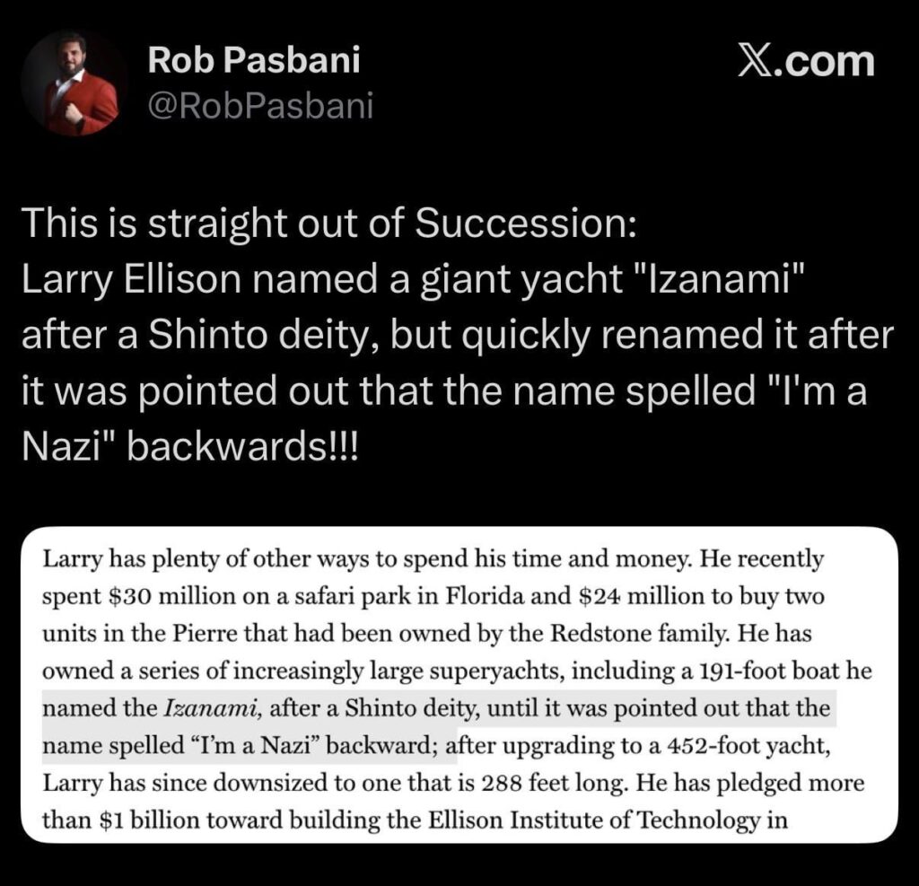 This is straight out of Succession: Larry Ellison named a giant yacht "Izanami" after a Shinto deity, but quickly renamed it after it was pointed out that the name spelled "I'm a Nazi" backwards