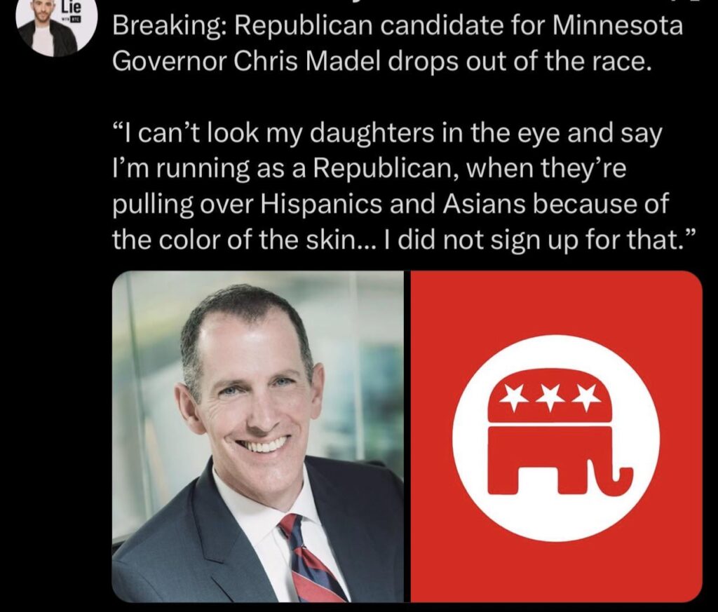 Republican candidate for Minnesota Governor Chris Madel drops out of the race. “I can’t look my daughters in the eye and say I’m running as a Republican, when they’re pulling over Hispanics and Asians because of the color of the skin... I did not sign up for that”.