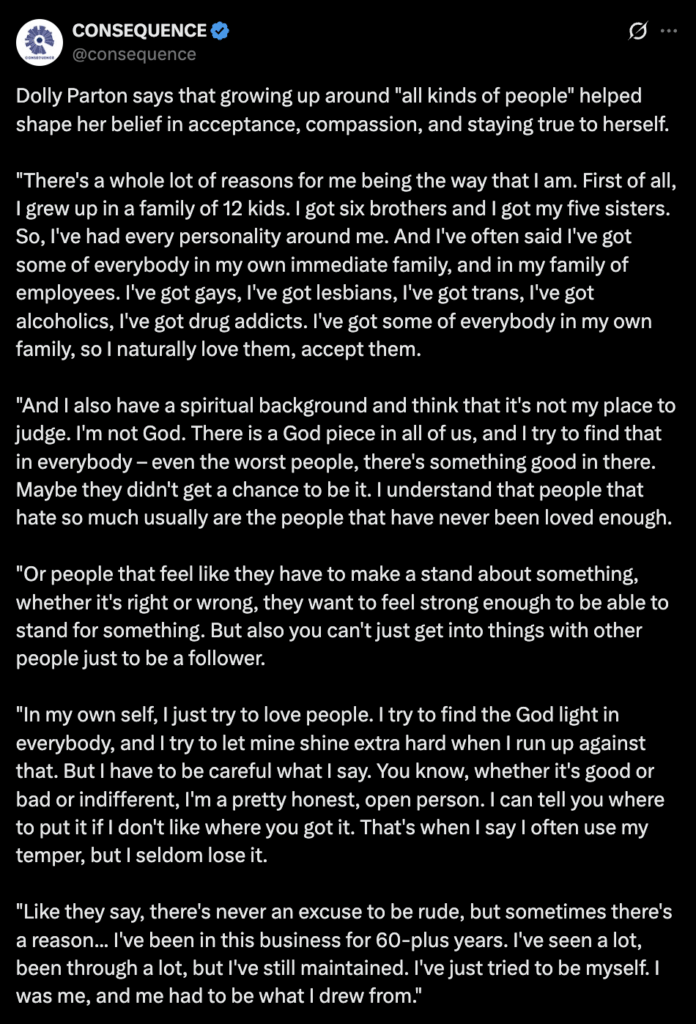 Dolly Parton says that growing up around “all kinds of people” helped shape her belief in acceptance, compassion, and staying true to herself: “I’ve got some of everybody in my family… And I also have a spiritual background and think that it’s not my place to judge. I’m not God.” Dolly Parton says that growing up around "all kinds of people" helped shape her belief in acceptance, compassion, and staying true to herself: "I've got some of everybody in my family... And I also have a spiritual background and think that it's not my place to judge. I'm not God."