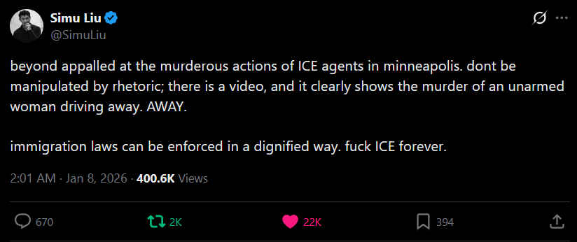 [Simu Liu] "beyond appalled at the murderous actions of ICE agents in minneapolis. dont be manipulated by rhetoric; there is a video, and it clearly shows the murder of an unarmed woman driving away. AWAY. immigration laws can be enforced in a dignified way. fuck ICE forever."