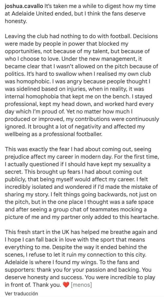 Australia's first openly gay football player, Joshua Cavallo, says that homophobia led to his exit from Adeleine United: "This was exactly the fear I had about coming out, seeing prejudice affect my career. For the first time, I actually questioned if I should have kept my sexuality a secret."