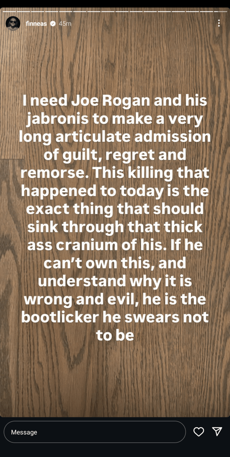 Finneas O’Connell: “I need Joe Rogan and his jabronis to make a very long articulate admission of guilt, regret and remorse. This killing that happened to today is the exact thing that should sink through that thick ass cranium of his.” Finneas O'Connell: "I need Joe Rogan and his jabronis to make a very long articulate admission of guilt, regret and remorse. This killing that happened to today is the exact thing that should sink through that thick ass cranium of his."
