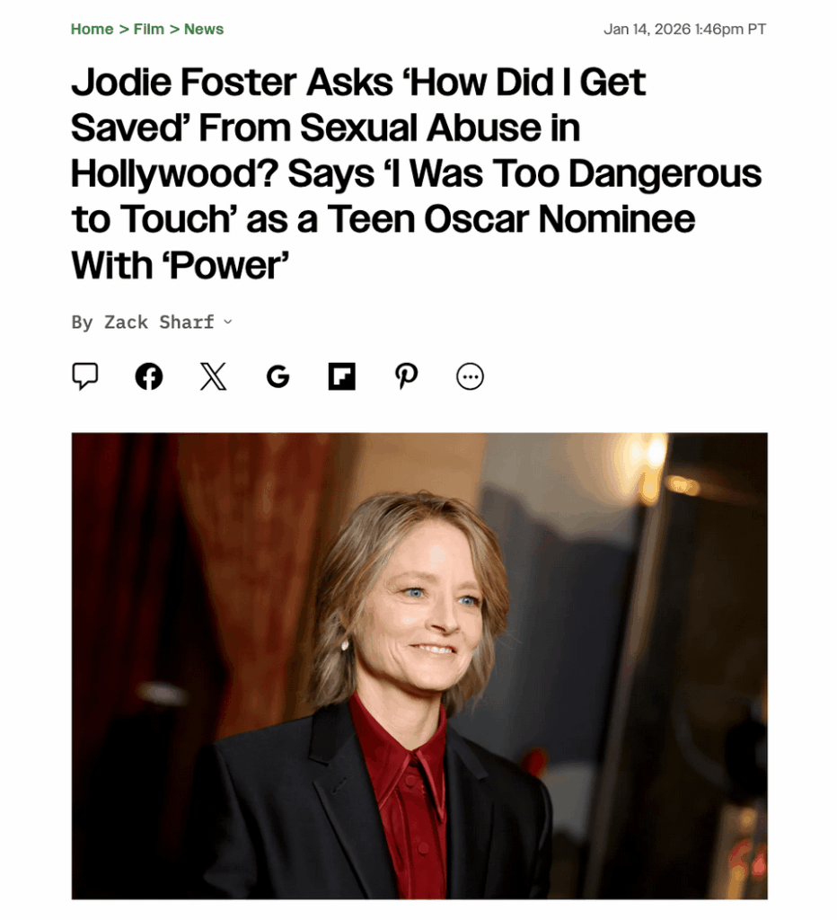 Jodie Foster on not being sexually abused in Hollywood: "I had a certain amount of power by the time I was 12. By the time I had my first Oscar nomination, I was part of a category of people that had power and I was too dangerous to touch. I could've ruined careers or called 'Uncle.'"