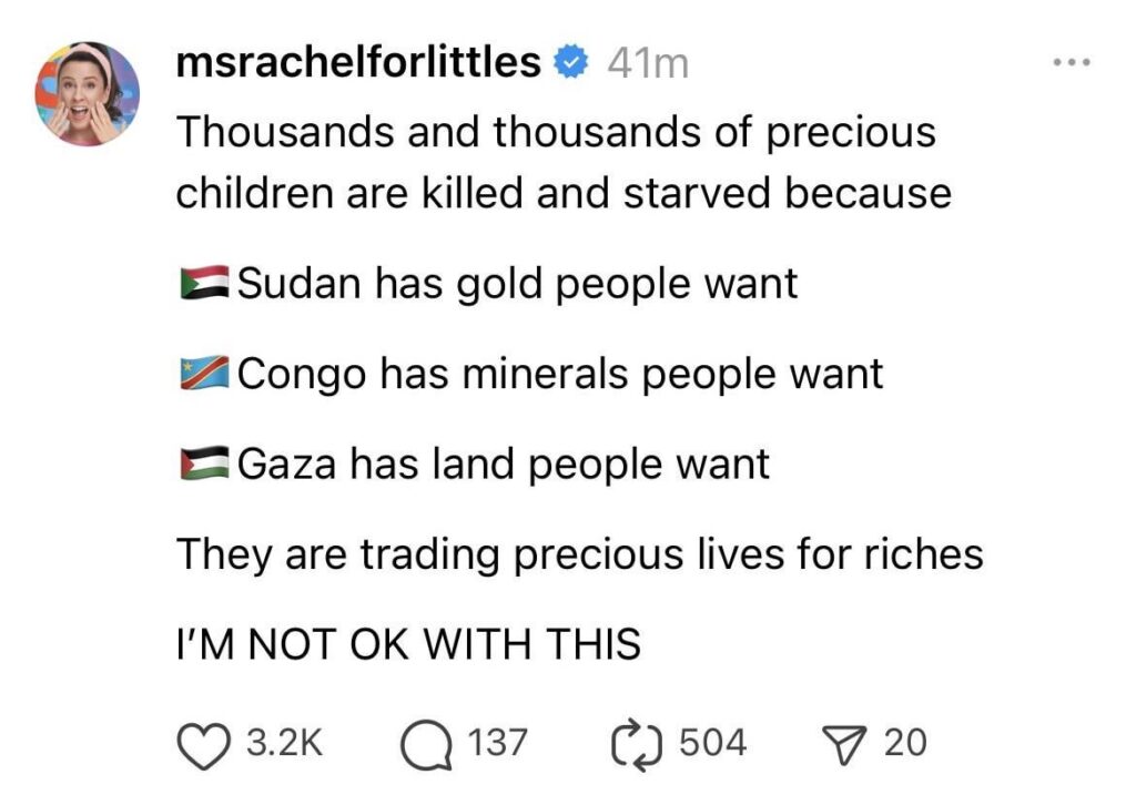 Ms Rachel: “Thousands and thousands of precious children are killed and starved because: Sudan has gold people want. Congo has minerals people want. Gaza has land people want. They are trading precious lives for riches. I'M NOT OK WITH THIS.”