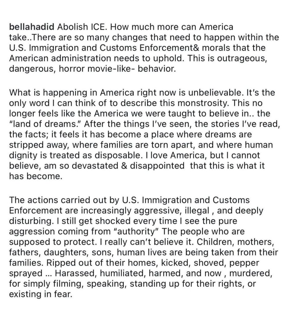 Bella Hadid: “Children, mothers, fathers, daughters, sons, human lives are being taken from their families. Ripped out of their homes, kicked, shoved, pepper sprayed … Harassed, humiliated, harmed, and now, murdered, for simply filming, speaking, standing up for their rights, or existing in fear.” Bella Hadid: “Children, mothers, fathers, daughters, sons, human lives are being taken from their families. Ripped out of their homes, kicked, shoved, pepper sprayed ... Harassed, humiliated, harmed, and now, murdered, for simply filming, speaking, standing up for their rights, or existing in fear.”