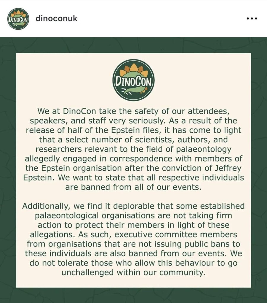 DinoCon UK Bans All Paleontologists Named in Epstein Files Out of ‘Safety of Our Attendees’: “Additionally, we find it deplorable that some established palaeontological organisations are not taking firm action to protect their members in light of these allegations.”