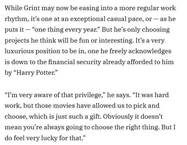 Rupert Grint talks about the financial security the Harry Potter series granted him in choosing roles and his advice for the new actors: It’s a sacrifice, especially when you’re young. But I have no regrets. It was a great time and I think they’ll have lots of good people around looking after them.