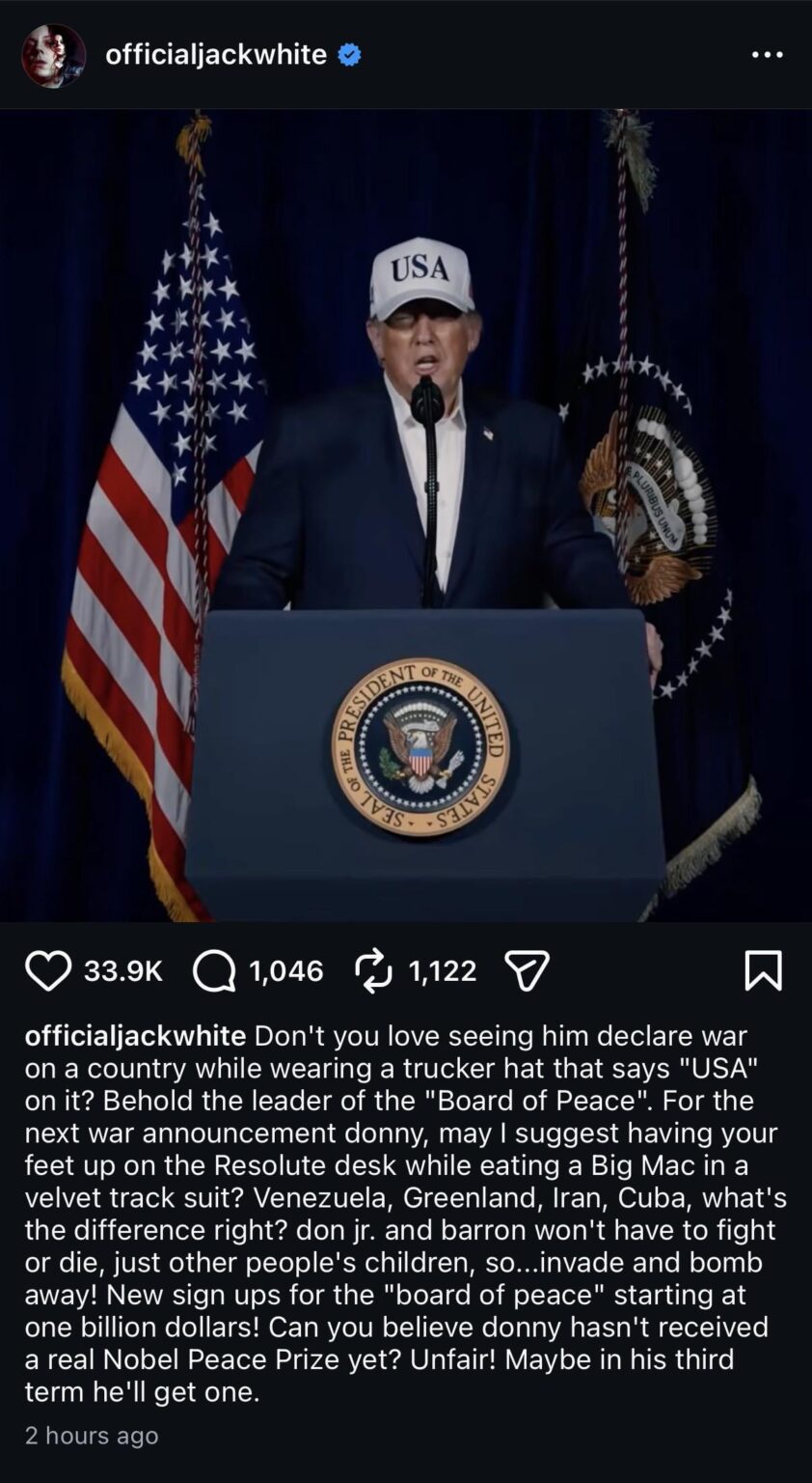 Jack White on Trump's decision to attack Iran: "The leader of the 'Board of Peace'. Venezuela, Greenland, Iran, Cuba, what's the difference right? Don Jr and Barron won't have to fight or die, just other people's children, so... invade & bomb away! Can you believe he hasn't got a Nobel Peace Prize?"