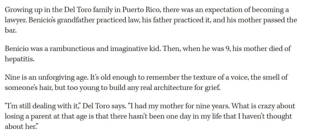 Benicio del Toro on losing his mother young: “I’m still dealing with it, I had my mother for nine years. What is crazy about losing a parent at that age is that there hasn’t been one day in my life that I haven’t thought about her.” Benicio del Toro on losing his mother young: "I’m still dealing with it, I had my mother for nine years. What is crazy about losing a parent at that age is that there hasn’t been one day in my life that I haven’t thought about her."
