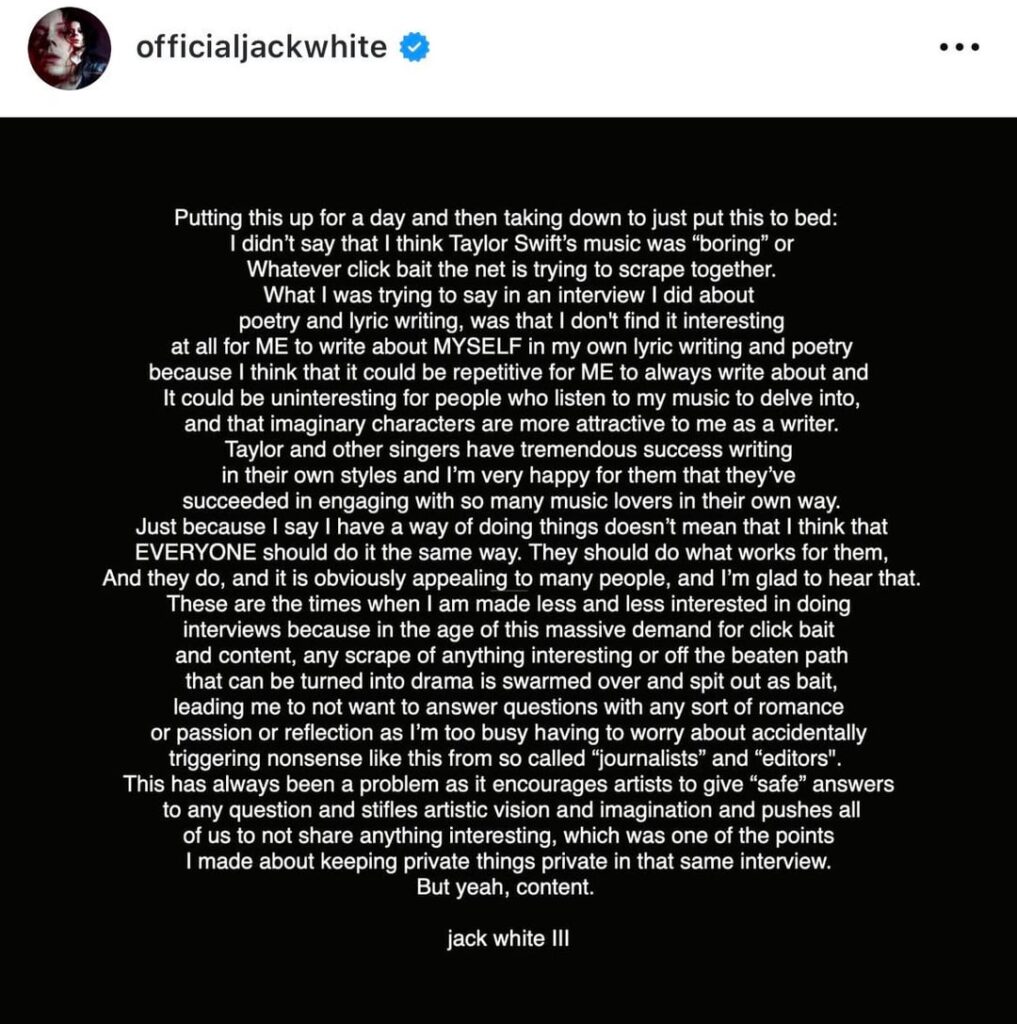 Jack White speaks out following backlash from Swifties after clickbait articles made it look like he called Taylor Swift’s songwriting ‘boring’: “It encourages artists to give "safe" answers to any question & stifles artistic vision & imagination & pushes all of us to not share anything interesting”