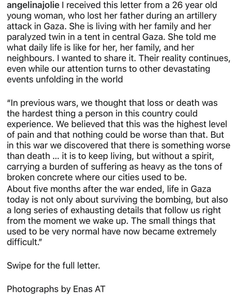 Angelina Jolie shared a letter she received from a 26 year old woman, who lost her father during an artillery attack in Gaza: “Their reality continues, even while our attention turns to other devastating events unfolding in the world”