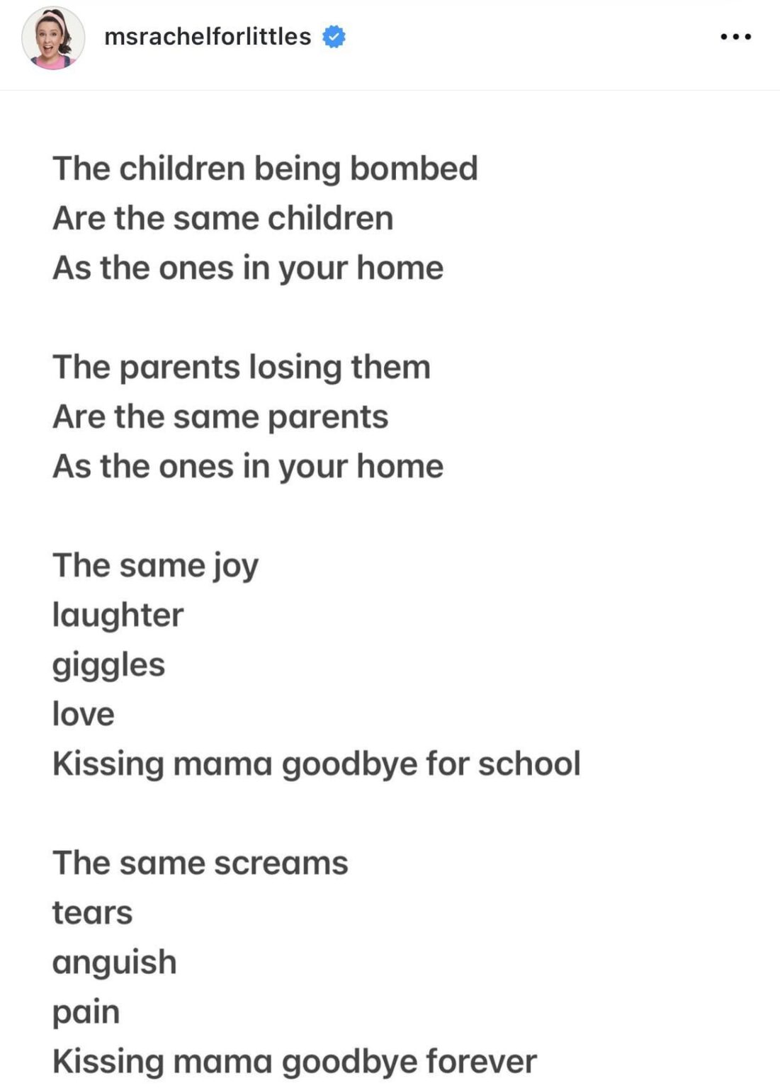 Ms Rachel: “The children being bombed are the same children as the ones in your home. The parents losing them are the same parents as the ones in your home. The same joy, laughter, giggles love, kissing mama goodbye for school. The same screams, tears, anguish, pain, kissing mama goodbye forever.”
