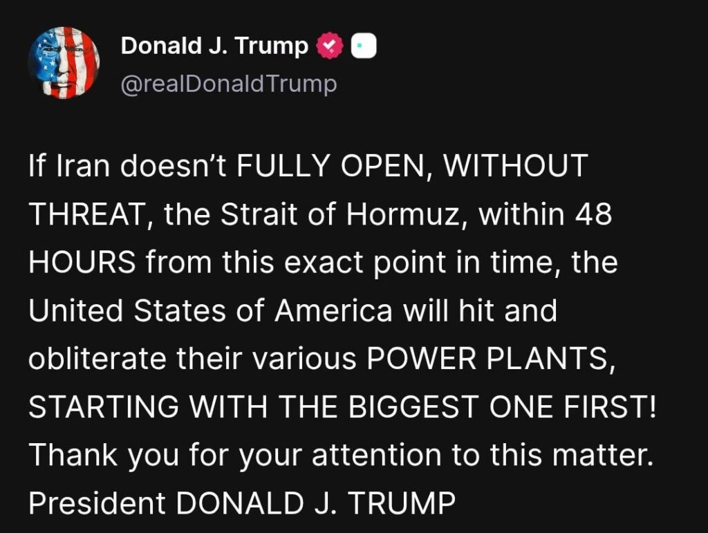 Trump: If Iran doesn’t FULLY OPEN, WITHOUT THREAT, the Strait of Hormuz, within 48 HOURS from this exact point in time, the United States of America will hit and obliterate their various POWER PLANTS, STARTING WITH THE BIGGEST ONE FIRST! Thank you for your attention to this matter. President DONALD