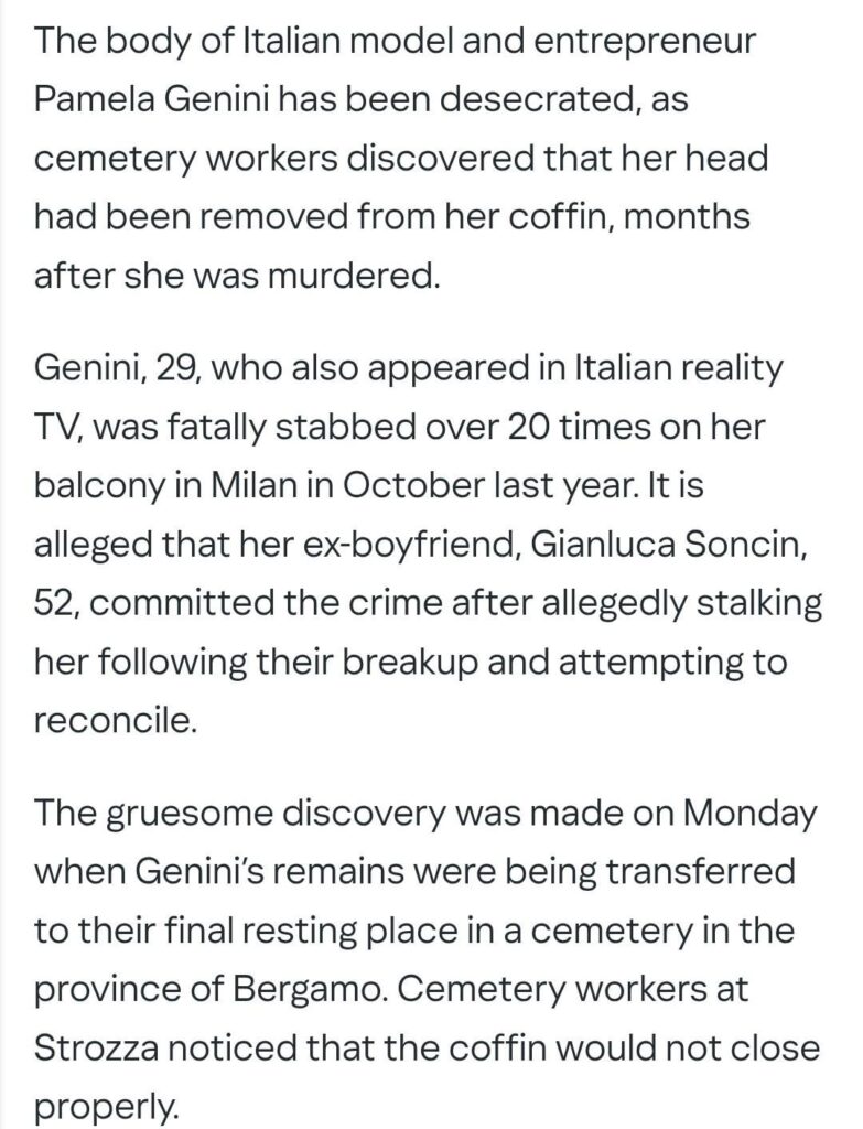 TW: Italian authorities have reported that the body of the Italian model Pamela Genini has been desecrated and her head is missing. Pamela was murdered by her ex boyfriend last year, who stabbed her 20 times after they broke up.