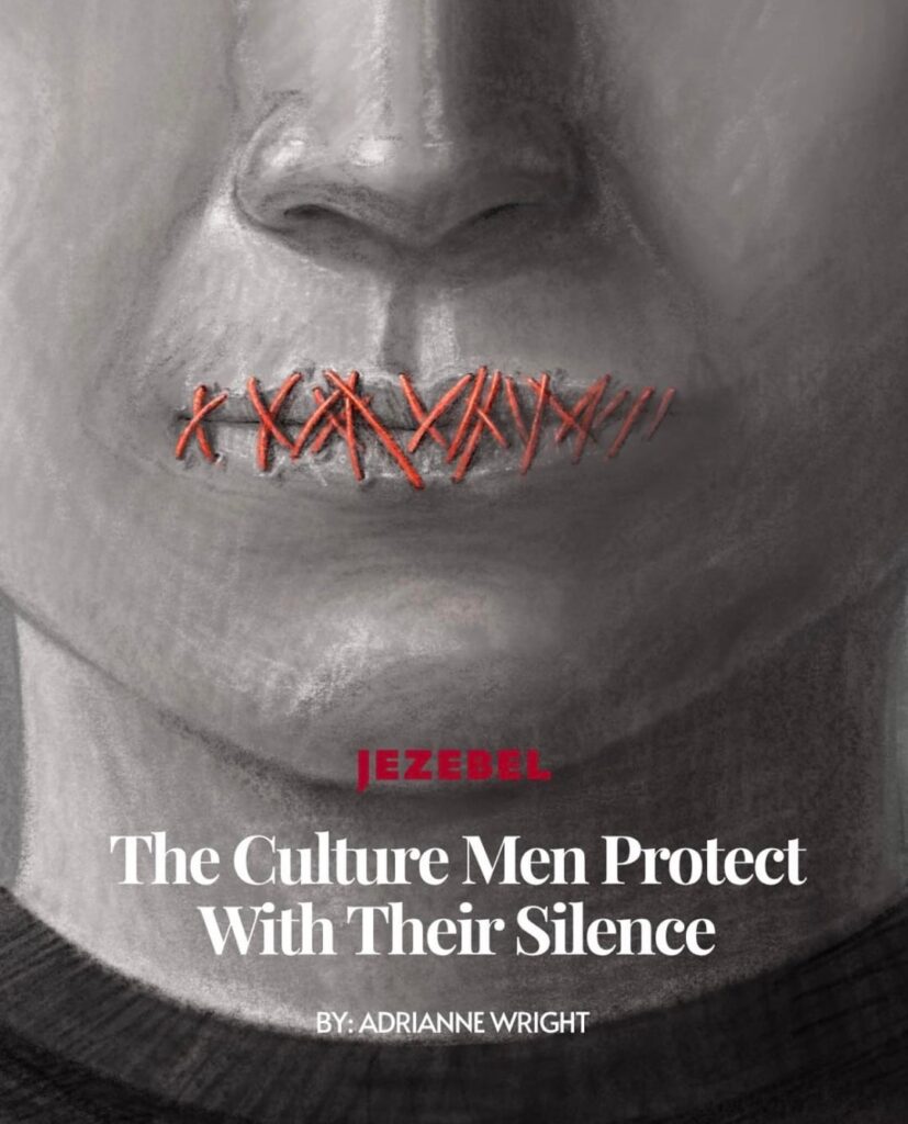 The Culture Men Protect With Their Silence - For men, empathy remains the ceiling. For women and survivors, it has always been the floor (via Jezebel)