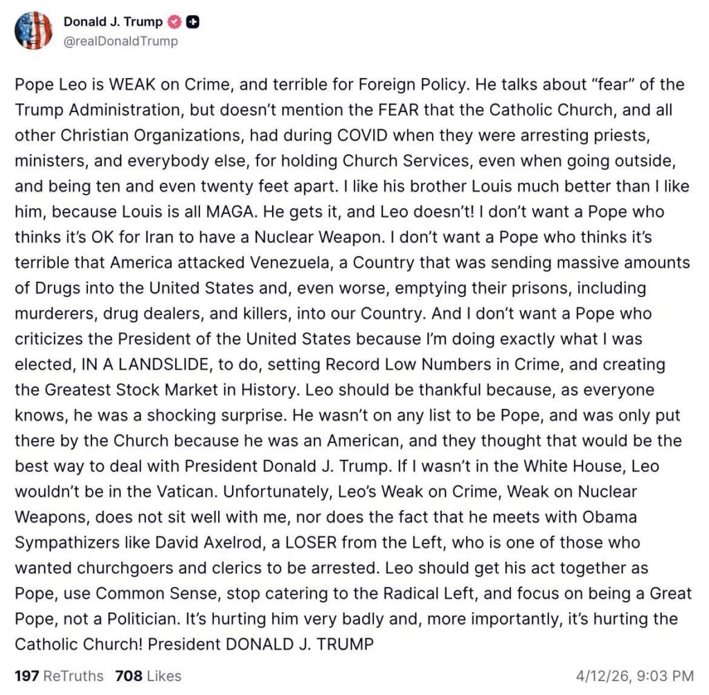 Trump lashes out at Pope Leo XIV for condemning the war in Iran: “I don’t want a Pope who thinks it’s OK for Iran to have a Nuclear Weapon… who thinks it’s terrible that America attacked Venezuela… And I don’t want a Pope who criticizes the President of the United States.”