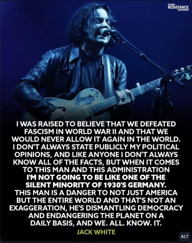 JACK WHITE: "I don't always state publicly my political opinions, and like anyone I don't always know all of the facts, but when it comes to this man and this administration I'm not going to be like one of the silent minority of 1930'S Germany"