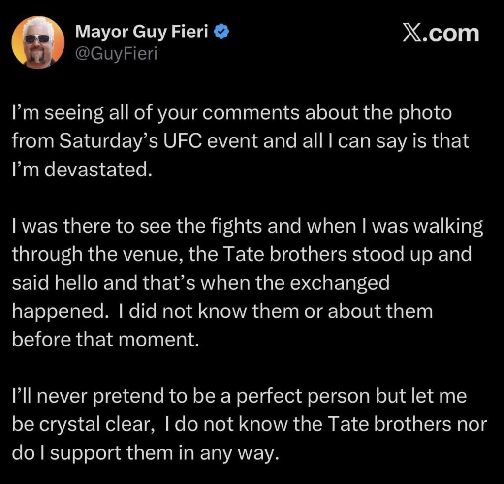 Guy Fieri’s statement on his interaction with Andrew Tate at UFC 327: “when I was walking through the venue, the Tate brothers stood up and said hello and that’s when the exchanged happened. I did not know them or about them before that… I do not know the Tate brothers nor do I support them.”