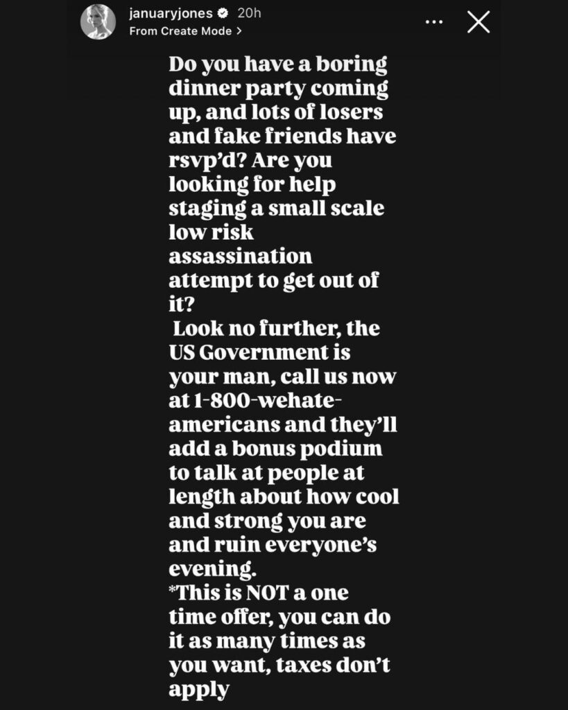 January Jones via IG: “Do you have a boring dinner party coming up, and lots of losers and fake friends have rsvp'd? Are you looking for help staging a small scale low risk assassination attempt to get out of it? Look no further, the US Government is your man, call us now at 1-800-wehate-americans”