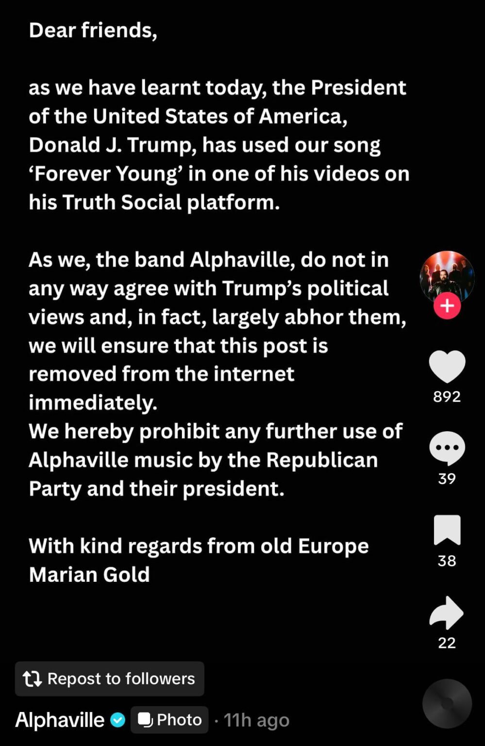 Alphaville responding to learning Trump used their song ‘Forever Young’ in a social media video: “As we, the band Alphaville, do not in any way agree with Trump's political views and, in fact, largely abhor them, we will ensure that this post is removed from the internet immediately.”