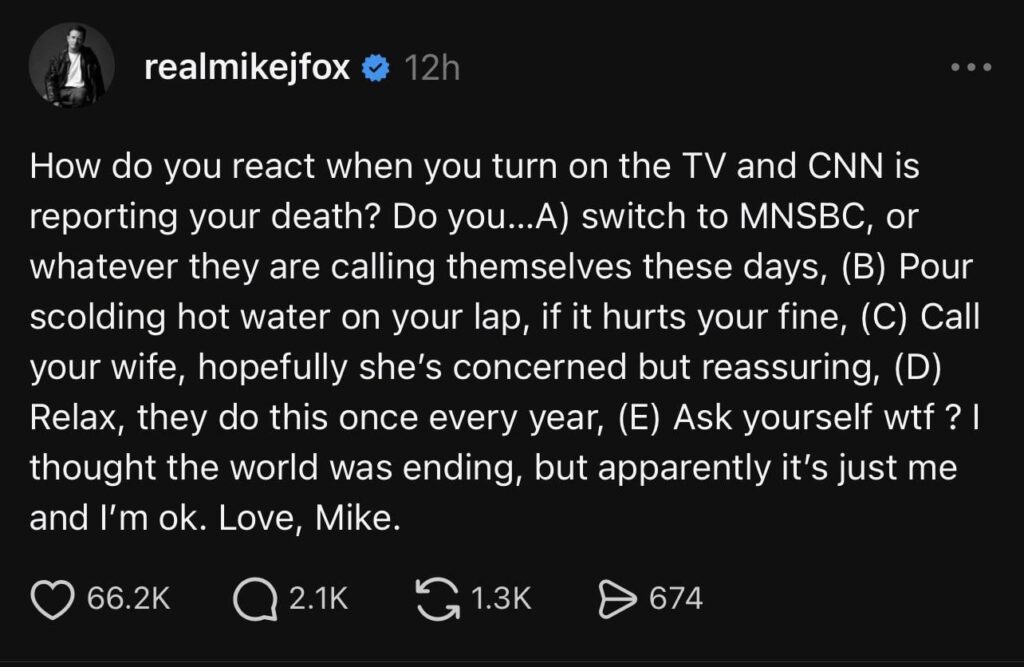 Michael J. Fox Speaks Out After CNN Sparks Death Scare: ‘How Do You React When You Turn on the TV and CNN Is Reporting Your Death?’ Michael J. Fox Speaks Out After CNN Sparks Death Scare: ‘How Do You React When You Turn on the TV and CNN Is Reporting Your Death?’