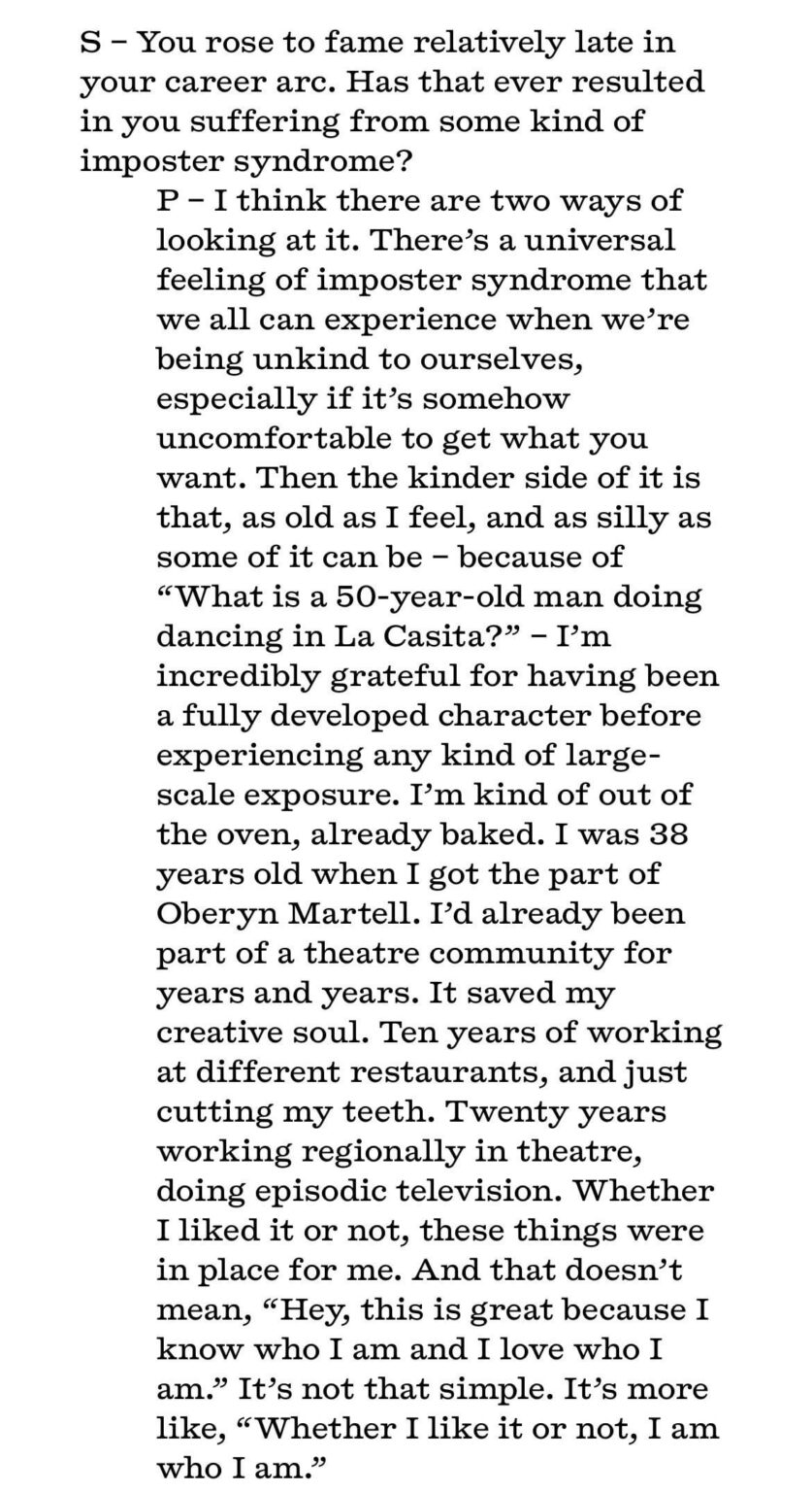 Pedro Pascal on having achieved fame later in life: “I’m incredibly grateful for having been a fully developed character before experiencing any kind of large-scale exposure. I’m kind of out of the oven, already baked.”