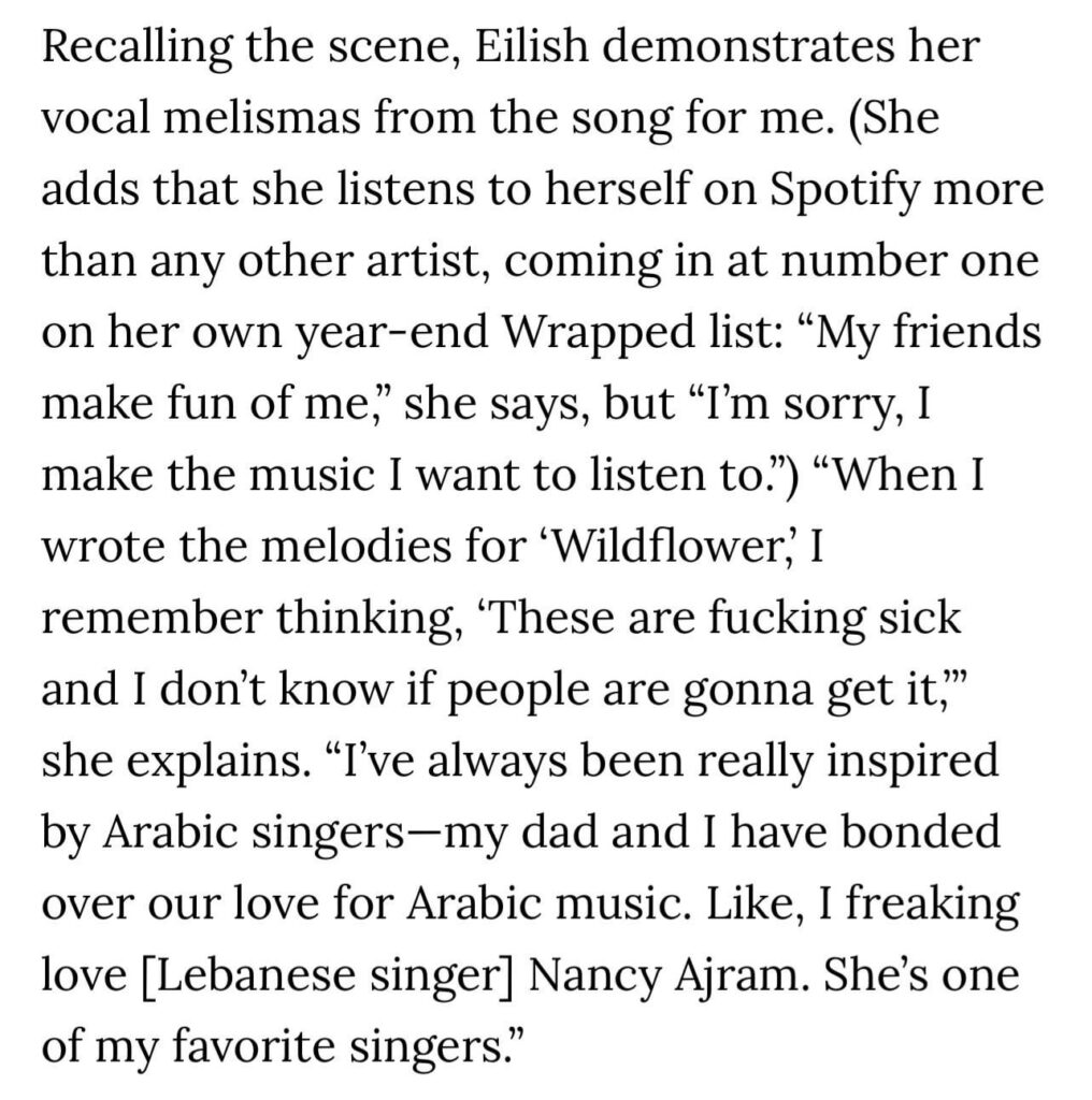 Billie Eilish shares her love of Arabic music: “I’ve always been really inspired by Arabic singers—my dad and I have bonded over our love for Arabic music. Like, I freaking love [Lebanese singer] Nancy Ajram. She’s one of my favorite singers.”