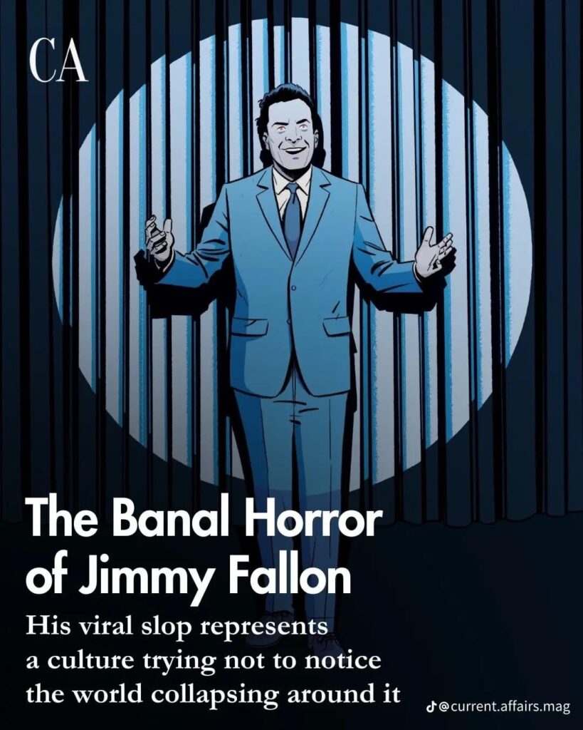 The Banal Horror of Jimmy Fallon. Under the sterile blue lights of his studio, Fallon laughs endlessly at the same pseudo-jokes, rubs elbows with Trump and Sam Altman, and ushers in the death of culture (via Current Affairs)