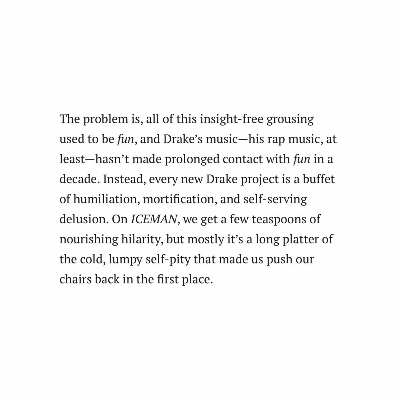 Pitchfork rates Drake's album 'ICEMAN' 4.8, calling it "The problem is, all of this insight, free grousing used to be fun, and Drake's music, his rap music, at least, hasn't made prolonged contact with fun in a decade. Instead, every new Drake project is a buffet of humiliation, mortification"