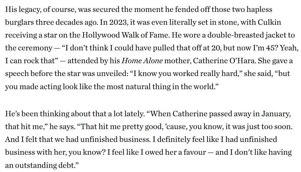 Macaulay Culkin remembers Catherine O'Hara:  “That hit me pretty good, ’cause, you know, it was just too soon. And I felt that we had unfinished business. I definitely feel like I had unfinished business with her, you know? I feel like I owed her a favour and I don't like having an outstanding debt"