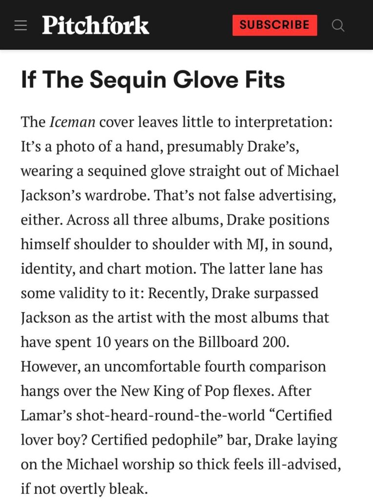 Pitchfork questions Drake wearing Michael Jackson’s glove on the cover of Iceman: After Lamar's shot-heard-round-the-world "Certified lover boy? Certified pedophile" bar, Drake laying on the Michael worship so thick feels ill-advised, if not overtly bleak.