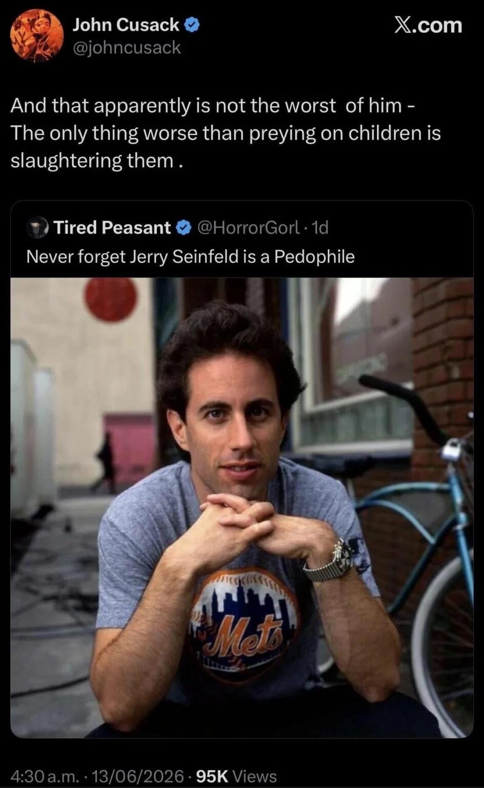 John Cusack retweets a post saying Jerry Seinfeld is a pedophile with the caption “And that apparently is not the worst of him - The only thing worse than preying on children is slaughtering them .”
