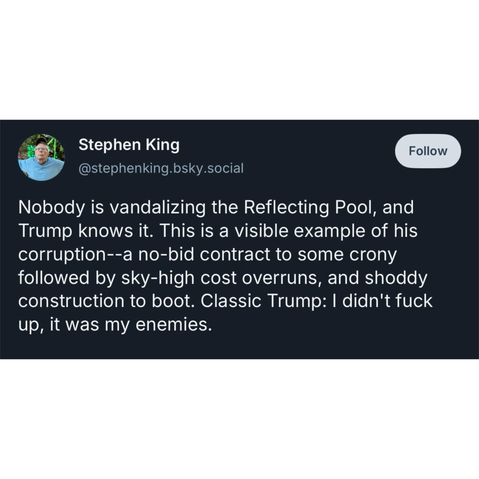 Stephen King: “Nobody is vandalizing the Reflecting Pool, and Trump knows it. This is a visible example of his corruption-a no-bid contract to some crony followed by sky-high cost overruns, and shoddy construction to boot. Classic Trump: I didn't fuck up, it was my enemies.”